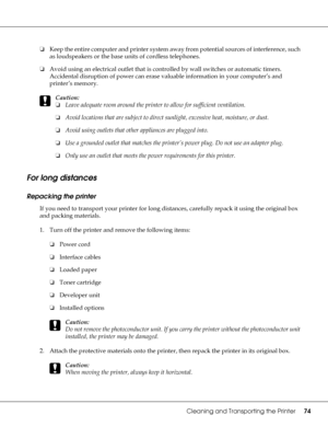 Page 74Cleaning and Transporting the Printer74
❏Keep the entire computer and printer system away from potential sources of interference, such 
as loudspeakers or the base units of cordless telephones.
❏Avoid using an electrical outlet that is controlled by wall switches or automatic timers. 
Accidental disruption of power can erase valuable information in your computer’s and 
printer’s memory.
c
Caution:
❏Leave adequate room around the printer to allow for sufficient ventilation.
❏Avoid locations that are...
