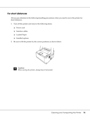 Page 75Cleaning and Transporting the Printer75
For short distances
Always pay attention to the following handling precautions when you need to move the printer for 
short distances.
1. Turn off the printer and remove the following items:
❏Power cord
❏Interface cables
❏Loaded Paper
❏Installed options
2. Be sure to lift the printer by the correct positions as shown below.
c
Caution:
When moving the printer, always keep it horizontal.
 