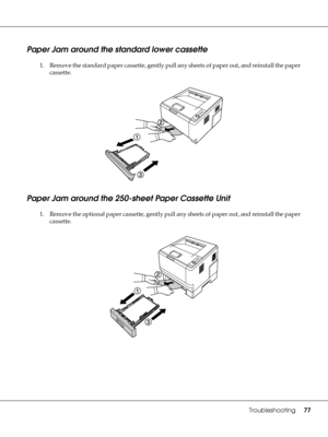 Page 77Troubleshooting77
Paper Jam around the standard lower cassette
1. Remove the standard paper cassette, gently pull any sheets of paper out, and reinstall the paper 
cassette.
Paper Jam around the 250-sheet Paper Cassette Unit
1. Remove the optional paper cassette, gently pull any sheets of paper out, and reinstall the paper 
cassette.
 