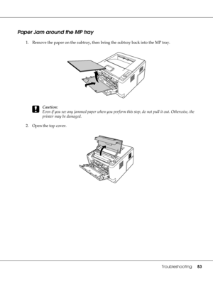 Page 83Troubleshooting83
Paper Jam around the MP tray
1. Remove the paper on the subtray, then bring the subtray back into the MP tray.
c
Caution:
Even if you see any jammed paper when you perform this step, do not pull it out. Otherwise, the 
printer may be damaged.
2. Open the top cover.
 