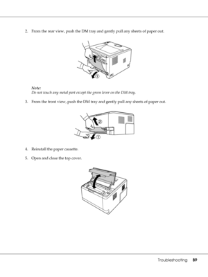 Page 89Troubleshooting89
2. From the rear view, push the DM tray and gently pull any sheets of paper out.
Note:
Do not touch any metal part except the green lever on the DM tray.
3. From the front view, push the DM tray and gently pull any sheets of paper out.
4. Reinstall the paper cassette.
5. Open and close the top cover.
 