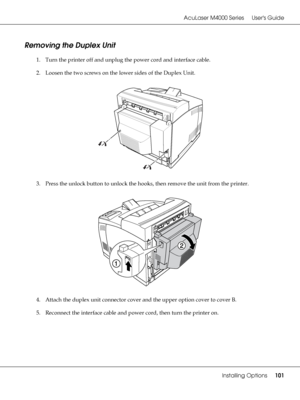 Page 101AcuLaser M4000 Series Users Guide
Installing Options101
Removing the Duplex Unit
1. Turn the printer off and unplug the power cord and interface cable.
2. Loosen the two screws on the lower sides of the Duplex Unit.
3. Press the unlock button to unlock the hooks, then remove the unit from the printer.
4. Attach the duplex unit connector cover and the upper option cover to cover B.
5. Reconnect the interface cable and power cord, then turn the printer on.
 