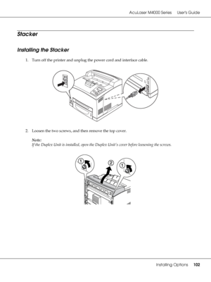 Page 102AcuLaser M4000 Series Users Guide
Installing Options102
Stacker
Installing the Stacker
1. Turn off the printer and unplug the power cord and interface cable.
2. Loosen the two screws, and then remove the top cover.
Note:
If the Duplex Unit is installed, open the Duplex Unit’s cover before loosening the screws.
 