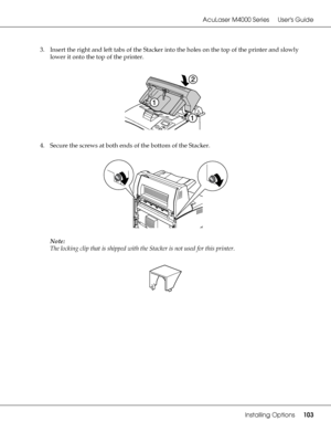 Page 103AcuLaser M4000 Series Users Guide
Installing Options103
3. Insert the right and left tabs of the Stacker into the holes on the top of the printer and slowly 
lower it onto the top of the printer.
4. Secure the screws at both ends of the bottom of the Stacker.
Note:
The locking clip that is shipped with the Stacker is not used for this printer.
 