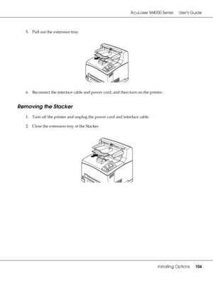 Page 104AcuLaser M4000 Series Users Guide
Installing Options104
5. Pull out the extension tray.
6. Reconnect the interface cable and power cord, and then turn on the printer.
Removing the Stacker
1. Turn off the printer and unplug the power cord and interface cable.
2. Close the extension tray of the Stacker.
 