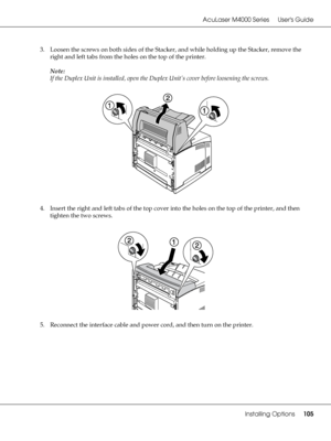 Page 105AcuLaser M4000 Series Users Guide
Installing Options105
3. Loosen the screws on both sides of the Stacker, and while holding up the Stacker, remove the 
right and left tabs from the holes on the top of the printer.
Note:
If the Duplex Unit is installed, open the Duplex Unit’s cover before loosening the screws.
4. Insert the right and left tabs of the top cover into the holes on the top of the printer, and then 
tighten the two screws.
5. Reconnect the interface cable and power cord, and then turn on the...