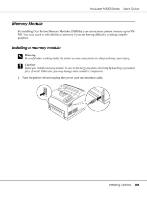 Page 106AcuLaser M4000 Series Users Guide
Installing Options106
Memory Module
By installing Dual In-line Memory Modules (DIMMs), you can increase printer memory up to 576 
MB. You may want to add additional memory if you are having difficulty printing complex 
graphics.
Installing a memory module
w
Warning:
Be careful when working inside the printer as some components are sharp and may cause injury.
c
Caution:
Before you install a memory module, be sure to discharge any static electricity by touching a grounded...