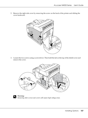 Page 107AcuLaser M4000 Series Users Guide
Installing Options107
2. Remove the right side cover by removing the screw on the back of the printer and sliding the 
cover backward.
3. Loosen the two screws using a screwdriver. Then hold the tab on the top of the shield cover and 
remove the cover.
w
Warning:
Removing other screws and covers will expose high voltage areas.
 