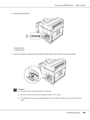 Page 108AcuLaser M4000 Series Users Guide
Installing Options108
4. Identify the RAM slot.
a. RAM slot S2
b. RAM slot S1
5. Insert the memory module into the slot until the clips lock onto the memory module.
c
Caution:
❏Do not force the memory module into the slot.
❏Be sure to insert the memory module facing the correct way.
❏You should not remove any modules from the circuit board. Otherwise, the printer will not 
work.
 