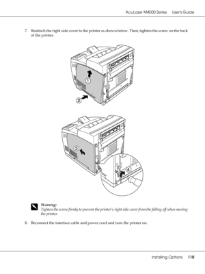 Page 110AcuLaser M4000 Series Users Guide
Installing Options110
7. Reattach the right side cover to the printer as shown below. Then, tighten the screw on the back 
of the printer.
w
Warning:
Tighten the screw firmly to prevent the printer’s right side cover from the falling off when moving 
the printer.
8. Reconnect the interface cable and power cord and turn the printer on.
 