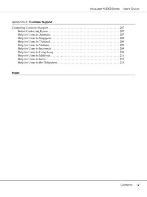 Page 12AcuLaser M4000 Series Users Guide
Contents12
Appendix B  Customer Support
Contacting Customer Support . . . . . . . . . . . . . . . . . . . . . . . . . . . . . . . . . . . . . . . . . . . . . . . . . . . .  207
Before Contacting Epson  . . . . . . . . . . . . . . . . . . . . . . . . . . . . . . . . . . . . . . . . . . . . . . . . . . . . 207
Help for Users in Australia  . . . . . . . . . . . . . . . . . . . . . . . . . . . . . . . . . . . . . . . . . . . . . . . . . . 207
Help for Users in Singapore . ....