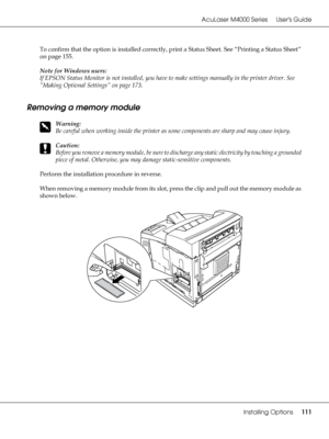 Page 111AcuLaser M4000 Series Users Guide
Installing Options111
To confirm that the option is installed correctly, print a Status Sheet. See “Printing a Status Sheet” 
on page 155.
Note for Windows users:
If EPSON Status Monitor is not installed, you have to make settings manually in the printer driver. See 
“Making Optional Settings” on page 173.
Removing a memory module
w
Warning:
Be careful when working inside the printer as some components are sharp and may cause injury.
c
Caution:
Before you remove a memory...