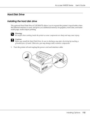 Page 112AcuLaser M4000 Series Users Guide
Installing Options112
Hard Disk Drive
Installing the hard disk drive
The optional Hard Disk Drive (C12C824172) allows you to expand the printer’s input buffer when 
the Ethernet interface is used, and gives you additional memory for graphics, form data, and faster 
multi-page, multi-output printing.
w
Warning:
Be careful when working inside the printer as some components are sharp and may cause injury.
c
Caution:
Before you install the Hard Disk Drive, be sure to...