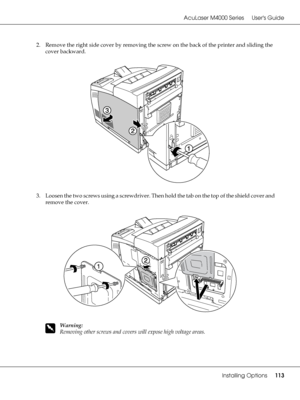 Page 113AcuLaser M4000 Series Users Guide
Installing Options113
2. Remove the right side cover by removing the screw on the back of the printer and sliding the 
cover backward.
3. Loosen the two screws using a screwdriver. Then hold the tab on the top of the shield cover and 
remove the cover.
w
Warning:
Removing other screws and covers will expose high voltage areas.
 