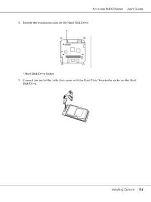 Page 114AcuLaser M4000 Series Users Guide
Installing Options114
4. Identify the installation slots for the Hard Disk Drive.
* Hard Disk Drive Socket
5. Connect one end of the cable that comes with the Hard Disk Drive to the socket on the Hard 
Disk Drive.
*
 