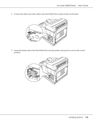 Page 115AcuLaser M4000 Series Users Guide
Installing Options115
6. Connect the other end of the cable to the Hard Disk Drive socket on the circuit board.
7. Insert the bottom side of the Hard Disk Drive into the printer and push it to set it in the correct 
position.
 