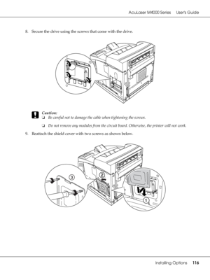 Page 116AcuLaser M4000 Series Users Guide
Installing Options116
8. Secure the drive using the screws that come with the drive.
c
Caution:
❏Be careful not to damage the cable when tightening the screws.
❏Do not remove any modules from the circuit board. Otherwise, the printer will not work.
9. Reattach the shield cover with two screws as shown below.
 