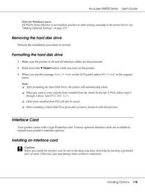 Page 118AcuLaser M4000 Series Users Guide
Installing Options118
Note for Windows users:
If EPSON Status Monitor is not installed, you have to make settings manually in the printer driver. See 
“Making Optional Settings” on page 173.
Removing the hard disk drive
Perform the installation procedure in reverse.
Formatting the hard disk drive
1. Make sure the printer is off and all interface cables are disconnected.
2. Hold down the dDown button while you turn on the printer.
3. When you see the message Support Mode...