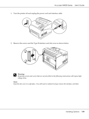 Page 119AcuLaser M4000 Series Users Guide
Installing Options119
1. Turn the printer off and unplug the power cord and interface cable.
2. Remove the screws and the Type B interface card slot cover as shown below.
w
Warning:
Removing screws and covers that are not described in the following instructions will expose high 
voltage areas.
Note:
Keep the slot cover in a safe place. You will need to reattach it if you remove the interface card later.
 