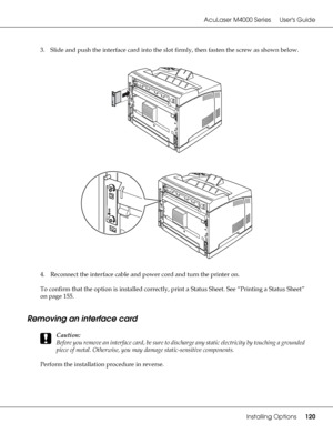 Page 120AcuLaser M4000 Series Users Guide
Installing Options120
3. Slide and push the interface card into the slot firmly, then fasten the screw as shown below.
4. Reconnect the interface cable and power cord and turn the printer on.
To confirm that the option is installed correctly, print a Status Sheet. See “Printing a Status Sheet” 
on page 155.
Removing an interface card
c
Caution:
Before you remove an interface card, be sure to discharge any static electricity by touching a grounded 
piece of metal....