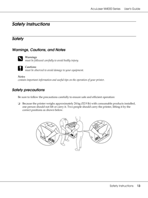 Page 13AcuLaser M4000 Series Users Guide
Safety Instructions13
Safety Instructions
Safety
Warnings, Cautions, and Notes
w
Warnings
must be followed carefully to avoid bodily injury.
c
Cautions
must be observed to avoid damage to your equipment.
Notes 
contain important information and useful tips on the operation of your printer.
Safety precautions
Be sure to follow the precautions carefully to ensure safe and efficient operation:
❏Because the printer weighs approximately 24 kg (52.9 lb) with consumable...