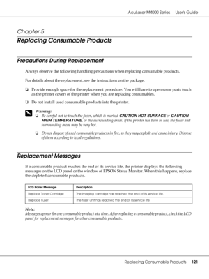 Page 121AcuLaser M4000 Series Users Guide
Replacing Consumable Products121
Chapter 5 
Replacing Consumable Products
Precautions During Replacement
Always observe the following handling precautions when replacing consumable products.
For details about the replacement, see the instructions on the package.
❏Provide enough space for the replacement procedure. You will have to open some parts (such 
as the printer cover) of the printer when you are replacing consumables.
❏Do not install used consumable products into...