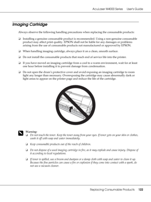 Page 122AcuLaser M4000 Series Users Guide
Replacing Consumable Products122
Imaging Cartridge
Always observe the following handling precautions when replacing the consumable products:
❏Installing a genuine consumable product is recommended. Using a non-genuine consumable 
product may affect print quality. EPSON shall not be liable for any damages or problems 
arising from the use of consumable products not manufactured or approved by EPSON.
❏When handling imaging cartridge, always place it on a clean, smooth...