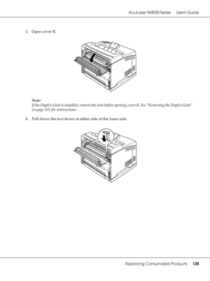 Page 128AcuLaser M4000 Series Users Guide
Replacing Consumable Products128
3. Open cover B.
Note:
If the Duplex Unit is installed, remove the unit before opening cover B. See “Removing the Duplex Unit” 
on page 101 for instructions.
4. Pull down the two levers at either side of the fuser unit.
 