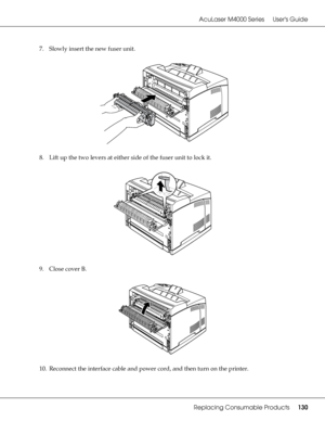 Page 130AcuLaser M4000 Series Users Guide
Replacing Consumable Products130
7. Slowly insert the new fuser unit.
8. Lift up the two levers at either side of the fuser unit to lock it.
9. Close cover B.
10. Reconnect the interface cable and power cord, and then turn on the printer.
 