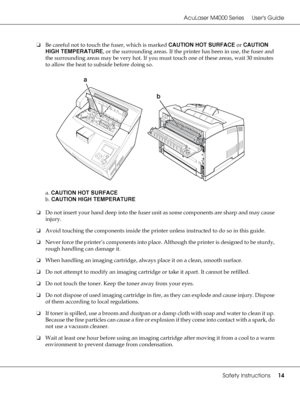 Page 14AcuLaser M4000 Series Users Guide
Safety Instructions14
❏Be careful not to touch the fuser, which is marked CAUTION HOT SURFACE or CAUTION 
HIGH TEMPERATURE, or the surrounding areas. If the printer has been in use, the fuser and 
the surrounding areas may be very hot. If you must touch one of these areas, wait 30 minutes 
to allow the heat to subside before doing so.
a. CAUTION HOT SURFACE
b. CAUTION HIGH TEMPERATURE
❏Do not insert your hand deep into the fuser unit as some components are sharp and may...