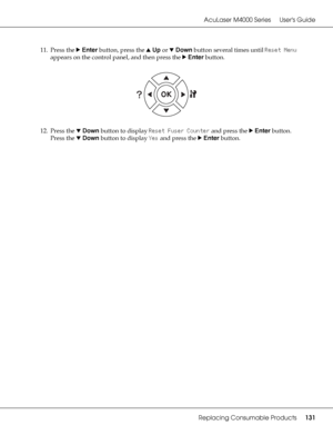 Page 131AcuLaser M4000 Series Users Guide
Replacing Consumable Products131
11. Press the rEnter button, press the uUp or dDown button several times until Reset Menu 
appears on the control panel, and then press the rEnter button.
12. Press the dDown button to display Reset Fuser Counter and press the rEnter button. 
Press the dDown button to display Yes and press the rEnter button.
 