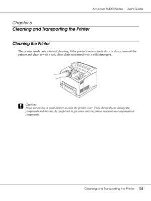 Page 132AcuLaser M4000 Series Users Guide
Cleaning and Transporting the Printer132
Chapter 6 
Cleaning and Transporting the Printer
Cleaning the Printer
The printer needs only minimal cleaning. If the printer’s outer case is dirty or dusty, turn off the 
printer and clean it with a soft, clean cloth moistened with a mild detergent.
c
Caution:
Never use alcohol or paint thinner to clean the printer cover. These chemicals can damage the 
components and the case. Be careful not to get water onto the printer...