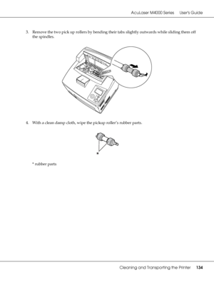 Page 134AcuLaser M4000 Series Users Guide
Cleaning and Transporting the Printer134
3. Remove the two pick up rollers by bending their tabs slightly outwards while sliding them off 
the spindles.
4. With a clean damp cloth, wipe the pickup roller’s rubber parts.
* rubber parts
 