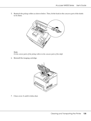 Page 135AcuLaser M4000 Series Users Guide
Cleaning and Transporting the Printer135
5. Reattach the pickup rollers as shown below. Then, fit the hook in the concave part of the shafts 
to fix them.
Note:
Fit the convex parts of the pickup rollers in the concave parts of the shaft.
6. Reinstall the imaging cartridge.
7. Close cover A until it clicks shut.
 