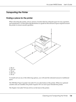 Page 136AcuLaser M4000 Series Users Guide
Cleaning and Transporting the Printer136
Transporting the Printer
Finding a place for the printer
When relocating the printer, always choose a location that has adequate space for easy operation 
and maintenance. Use the following illustration as a guide for the amount of space required around 
the printer to ensure smooth operation.
a. 20 cm
b. 25.5 cm
c. 30 cm
d. 40.2 cm
e. 20 cm
To install and use any of the following options, you will need the indicated amount of...