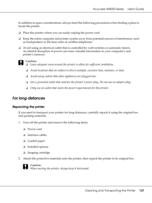 Page 137AcuLaser M4000 Series Users Guide
Cleaning and Transporting the Printer137
In addition to space considerations, always heed the following precautions when finding a place to 
locate the printer:
❏Place the printer where you can easily unplug the power cord.
❏Keep the entire computer and printer system away from potential sources of interference, such 
as loudspeakers or the base units of cordless telephones.
❏Avoid using an electrical outlet that is controlled by wall switches or automatic timers....