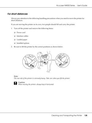 Page 138AcuLaser M4000 Series Users Guide
Cleaning and Transporting the Printer138
For short distances
Always pay attention to the following handling precautions when you need to move the printer for 
short distances.
If you are moving the printer on its own, two people should lift and carry the printer.
1. Turn off the printer and remove the following items:
❏Power cord
❏Interface cables
❏Loaded paper
❏Installed options
2. Be sure to lift the printer by the correct positions as shown below.
Note:
The rear side...