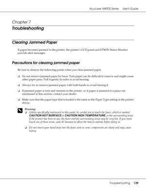 Page 139AcuLaser M4000 Series Users Guide
Troubleshooting139
Chapter 7 
Troubleshooting
Clearing Jammed Paper
If paper becomes jammed in the printer, the printer’s LCD panel and EPSON Status Monitor 
provide alert messages.
Precautions for clearing jammed paper
Be sure to observe the following points when you clear jammed paper.
❏Do not remove jammed paper by force. Torn paper can be difficult to remove and might cause 
other paper jams. Pull it gently in order to avoid tearing.
❏Always try to remove jammed...