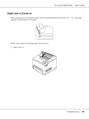 Page 140AcuLaser M4000 Series Users Guide
Troubleshooting140
Paper Jam A (Cover A)
When a paper jam occurs in the location shown in the illustration below, the Paper Jam A message 
appears on the printer’s LCD panel.
Follow these steps to clear paper jams from cover A.
1. Open cover A.
 