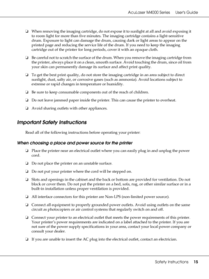 Page 15AcuLaser M4000 Series Users Guide
Safety Instructions15
❏When removing the imaging cartridge, do not expose it to sunlight at all and avoid exposing it 
to room light for more than five minutes. The imaging cartridge contains a light-sensitive 
drum. Exposure to light can damage the drum, causing dark or light areas to appear on the 
printed page and reducing the service life of the drum. If you need to keep the imaging 
cartridge out of the printer for long periods, cover it with an opaque cloth.
❏Be...