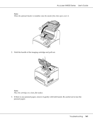 Page 141AcuLaser M4000 Series Users Guide
Troubleshooting141
Note:
When the optional Stacker is installed, raise the stacker first, then open cover A.
2. Hold the handle of the imaging cartridge and pull out.
Note:
Place the cartridge on a clean, flat surface.
3. If there is any jammed paper, remove it gently with both hands. Be careful not to tear the 
jammed paper.
 