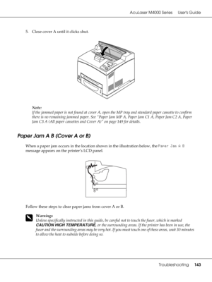 Page 143AcuLaser M4000 Series Users Guide
Troubleshooting143
5. Close cover A until it clicks shut.
Note:
If the jammed paper is not found at cover A, open the MP tray and standard paper cassette to confirm 
there is no remaining jammed paper. See “Paper Jam MP A, Paper Jam C1 A, Paper Jam C2 A, Paper 
Jam C3 A (All paper cassettes and Cover A)” on page 149 for details.
Paper Jam A B (Cover A or B)
When a paper jam occurs in the location shown in the illustration below, the Paper Jam A B 
message appears on the...