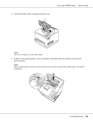 Page 145AcuLaser M4000 Series Users Guide
Troubleshooting145
2. Hold the handle of the cartridge and pull it out.
Note:
Place the cartridge on a clean, flat surface.
3. If there is any jammed paper, remove it gently with both hands. Be careful not to tear the 
jammed paper.
Note:
When jammed paper cannot be removed easily, turn the roller to take tension off the paper, then pull it 
straight out.
 