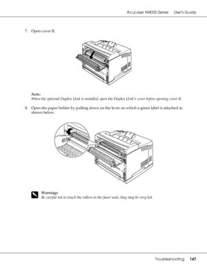 Page 147AcuLaser M4000 Series Users Guide
Troubleshooting147
7. Open cover B.
Note:
When the optional Duplex Unit is installed, open the Duplex Unit’s cover before opening cover B.
8. Open the paper holder by pulling down on the lever on which a green label is attached as 
shown below.
w
Warnings
Be careful not to touch the rollers in the fuser unit, they may be very hot.
 