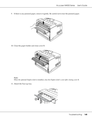 Page 148AcuLaser M4000 Series Users Guide
Troubleshooting148
9. If there is any jammed paper, remove it gently. Be careful not to tear the jammed paper.
10. Close the paper holder and close cover B.
Note:
When the optional Duplex Unit is installed, close the Duplex Unit’s cover after closing cover B.
11. Attach the Face-up tray.
 