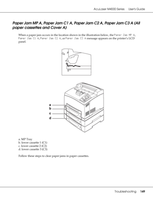 Page 149AcuLaser M4000 Series Users Guide
Troubleshooting149
Paper Jam MP A, Paper Jam C1 A, Paper Jam C2 A, Paper Jam C3 A (All 
paper cassettes and Cover A)
When a paper jam occurs in the location shown in the illustration below, the Paper Jam MP A, 
Paper Jam C1 A, Paper Jam C2 A, or Paper Jam C3 A message appears on the printer’s LCD 
panel.
a. MP Tray
b. lower cassette 1 (C1)
c. lower cassette 2 (C2)
d. lower cassette 3 (C3)
Follow these steps to clear paper jams in paper cassettes.
 