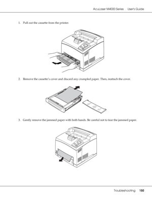 Page 150AcuLaser M4000 Series Users Guide
Troubleshooting150
1. Pull out the cassette from the printer.
2. Remove the cassette’s cover and discard any crumpled paper. Then, reattach the cover.
3. Gently remove the jammed paper with both hands. Be careful not to tear the jammed paper.
 