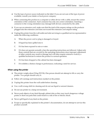 Page 16AcuLaser M4000 Series Users Guide
Safety Instructions16
❏Use the type of power source indicated on the label. If you are not sure of the type of power 
available, consult your dealer or local power company.
❏When connecting this product to a computer or other device with a cable, ensure the correct 
orientation of the connectors. Each connector has only one correct orientation. Inserting a 
connector in the wrong orientation may damage both devices connected by the cable.
❏If you use an extension cord,...