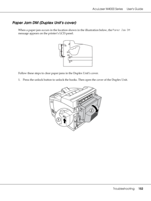 Page 152AcuLaser M4000 Series Users Guide
Troubleshooting152
Paper Jam DM (Duplex Unit’s cover)
When a paper jam occurs in the location shown in the illustration below, the Paper Jam DM 
message appears on the printer’s LCD panel.
Follow these steps to clear paper jams in the Duplex Unit’s cover.
1. Press the unlock button to unlock the hooks. Then open the cover of the Duplex Unit.
 