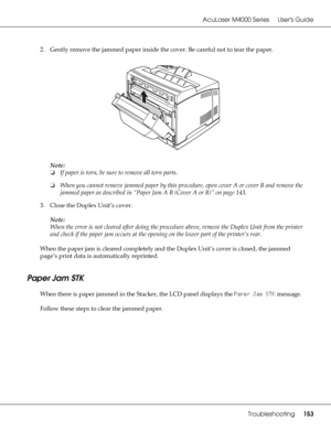 Page 153AcuLaser M4000 Series Users Guide
Troubleshooting153
2. Gently remove the jammed paper inside the cover. Be careful not to tear the paper.
Note:
❏If paper is torn, be sure to remove all torn parts.
❏When you cannot remove jammed paper by this procedure, open cover A or cover B and remove the 
jammed paper as described in “Paper Jam A B (Cover A or B)” on page 143.
3. Close the Duplex Unit’s cover.
Note:
When the error is not cleared after doing the procedure above, remove the Duplex Unit from the printer...